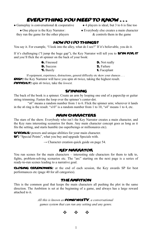 EVERYTHING YOU NEEP TO KNOW .  * Gameplay s conversational & cooperative. ¢ 4 layers s ideal, but 3 10 6 s ine 100 One player i the Key Narrator  Everybody else creates a main character they run the game for the other players & controls them n the game HOW PO 10O THINGS?  Yousay it For example, 1 look into theally, whtdo I see?” IFi’s believable, you do it  163 challenging (* jump the huge gap?), the Key Narrator il tll you to SFIN FOR T and you’ll Tk the 6 spinse on the back of your book:  6. Finessed 3. Notrelly . Success 2. Failure . Barely . Faceplant  I cquipmen,expeience, distactions,genetal il e skew your chances EASY: the Key Narrator will ave you spin s6 twice, taking the highest resull PAPIULT: spin $6 twice, take the loest,  SFINNING  The back of the book is a spinner. Create an arm by looping one end of a paperclp or guitar siring trimming. Fasten the loop over the spinner’s center-do.  “36" means a random sumber from 1 1o 6. Flick the spinner arm: wherever it lands in the 56 ring i the resull. 510" i & random mumber from | (0 10,54 means | 04, e  MAIN CHARACTERS.  The stars of the show. Everybody who isn’tthe Key Narmtor creates a main character, and the Key runs interesting seenarios for them. Any main charactr concept goes as long 35 it s the setting, and starts humble (no superbeings or millionaies cc)  SPECIALS: povcers and unique shilies for your main charscter.  S “Special Points”, what you buy and upgrade Specials wi + Charactr creaton quick guide on page 54. KEY NARRATOR You run scenes fo the main characters — interesting side characters for them to talk 1,  fights, problem-solving scenarios etc. The eady’1o-run seenes leading 10 3 narrative goal  CLOSING CEREMOMIES: ot the end of cach session, the Key awards SP for best performances etc (page 40 for allcategories).  re” starting on the next page is 4 series of  THEAMBITION This is the common goal tha keeps the main characters all pushing the plot in the same  dirction. The Ambiton is set at the beginning of a game, and always has & large reward atached o1t  Al his i kown s POMEFIECETV, a conversational ames system that can run any setting and any genre  